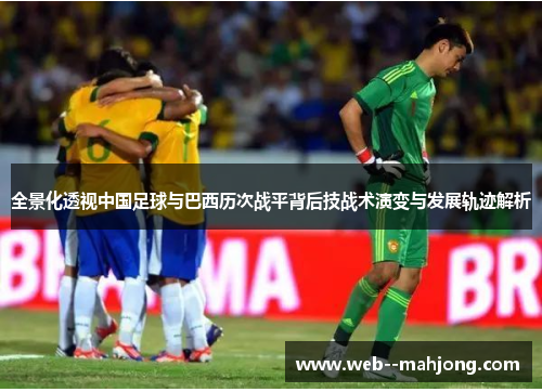 全景化透视中国足球与巴西历次战平背后技战术演变与发展轨迹解析