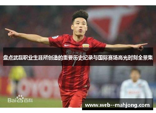 盘点武磊职业生涯所创造的重要历史纪录与国际赛场高光时刻全景集
