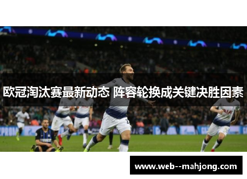 欧冠淘汰赛最新动态 阵容轮换成关键决胜因素