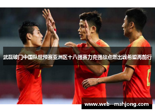武磊破门中国队世预赛亚洲区十八强赛力克强敌点燃出线希望再前行