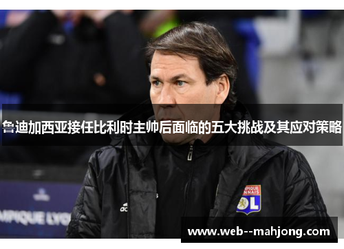 鲁迪加西亚接任比利时主帅后面临的五大挑战及其应对策略